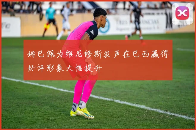 姆巴佩为维尼修斯发声在巴西赢得好评形象大幅提升