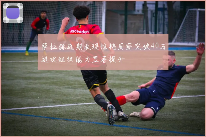 萨拉赫近期表现惊艳周薪突破40万进攻组织能力显著提升