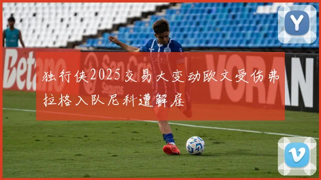 独行侠2025交易大变动欧文受伤弗拉格入队尼科遭解雇