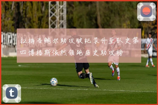 拉梅洛鲍尔助攻破纪录升至队史第四博格斯依然领跑历史助攻榜