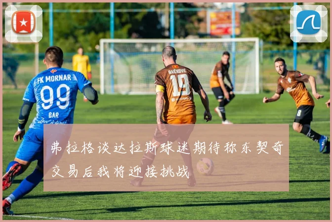 弗拉格谈达拉斯球迷期待称东契奇交易后我将迎接挑战