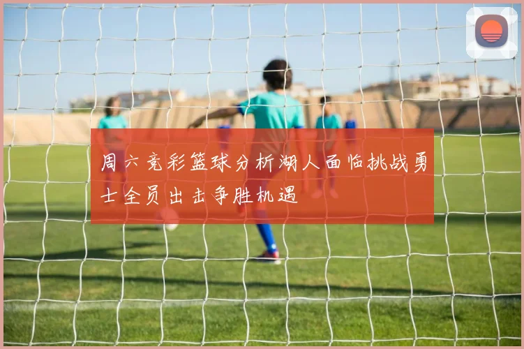 周六竞彩篮球分析湖人面临挑战勇士全员出击争胜机遇