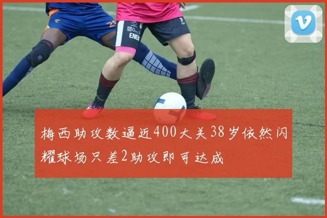 梅西助攻数逼近400大关38岁依然闪耀球场只差2助攻即可达成