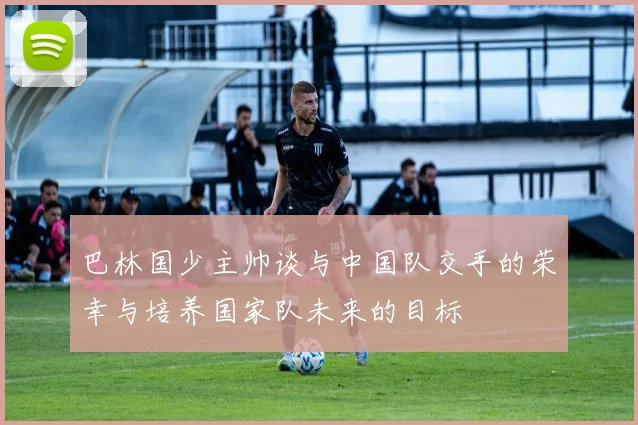巴林国少主帅谈与中国队交手的荣幸与培养国家队未来的目标