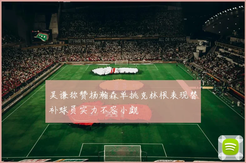 吴谦称赞杨瀚森单挑克林根表现替补球员实力不容小觑
