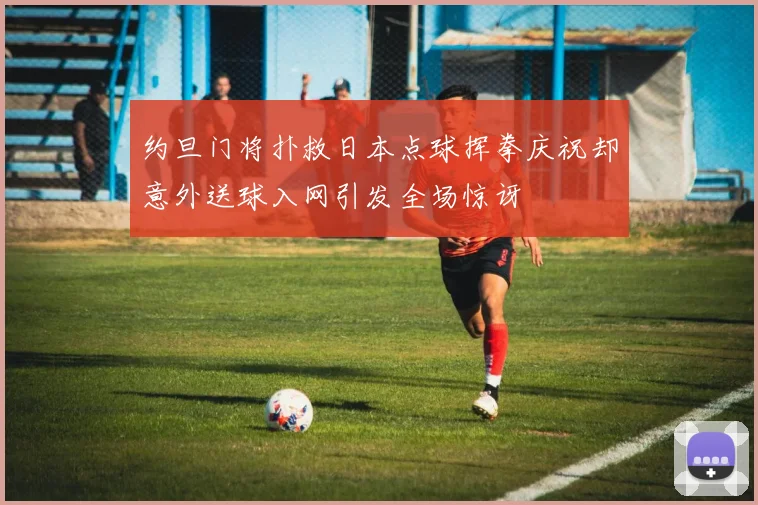 约旦门将扑救日本点球挥拳庆祝却意外送球入网引发全场惊讶
