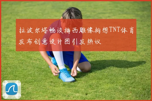 拉波尔塔畅谈梅西雕像构想TNT体育发布创意设计图引发热议
