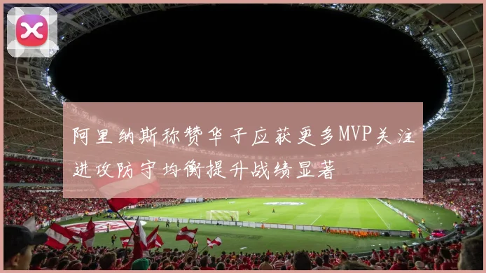 阿里纳斯称赞华子应获更多MVP关注进攻防守均衡提升战绩显著