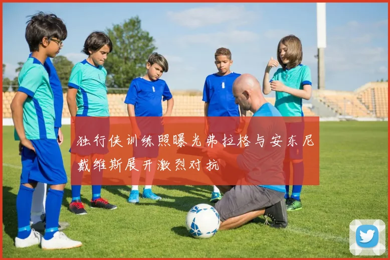 独行侠训练照曝光弗拉格与安东尼戴维斯展开激烈对抗