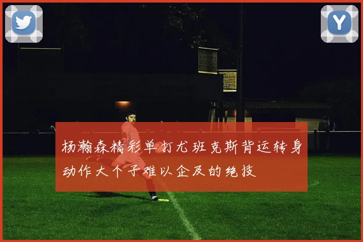 杨瀚森精彩单打尤班克斯背运转身动作大个子难以企及的绝技