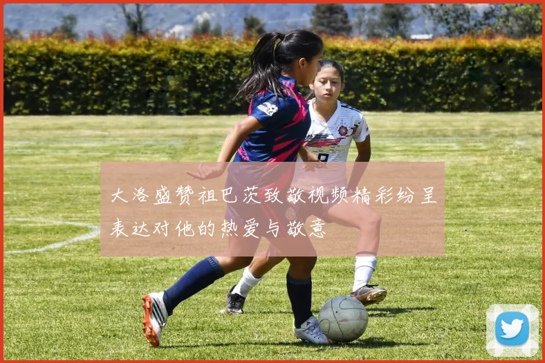 大洛盛赞祖巴茨致敬视频精彩纷呈表达对他的热爱与敬意