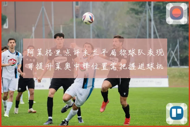 阿莱格里点评米兰平局称球队表现可提升莱奥中锋位置需把握进球机会