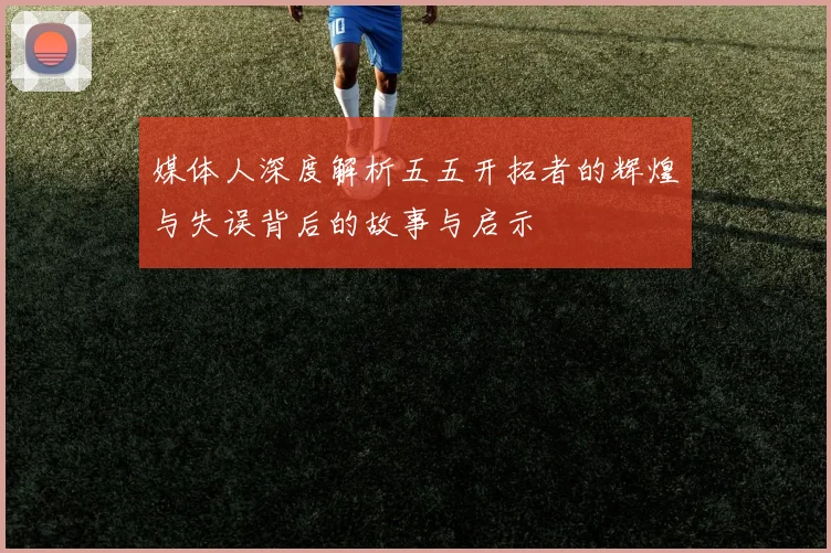 媒体人深度解析五五开拓者的辉煌与失误背后的故事与启示