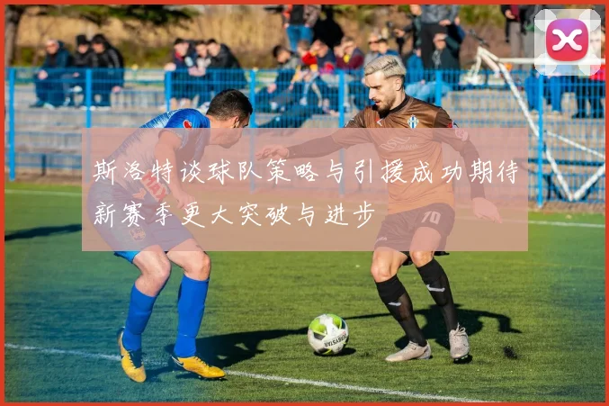 斯洛特谈球队策略与引援成功期待新赛季更大突破与进步