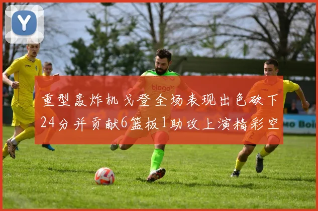 重型轰炸机戈登全场表现出色砍下24分并贡献6篮板1助攻上演精彩空接重扣