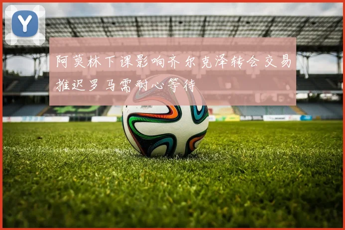 阿莫林下课影响齐尔克泽转会交易推迟罗马需耐心等待