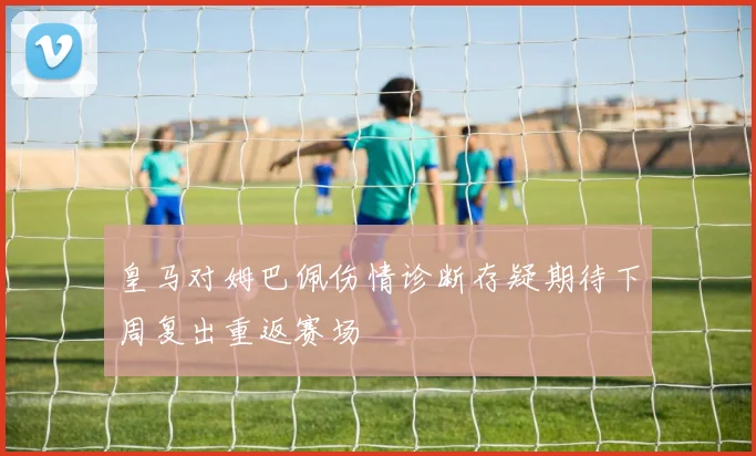 皇马对姆巴佩伤情诊断存疑期待下周复出重返赛场