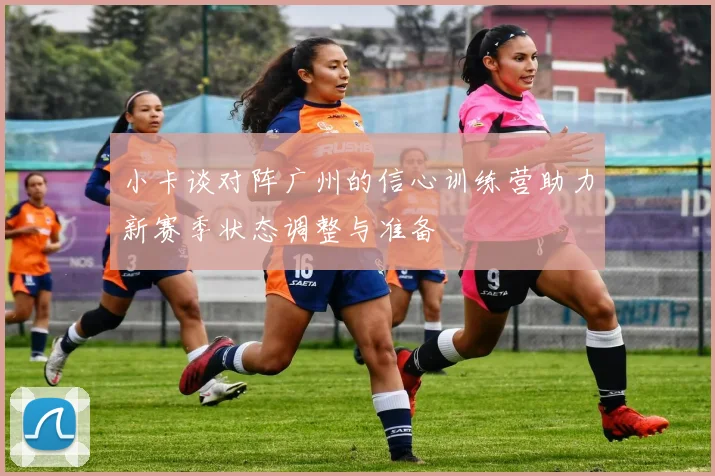 小卡谈对阵广州的信心训练营助力新赛季状态调整与准备