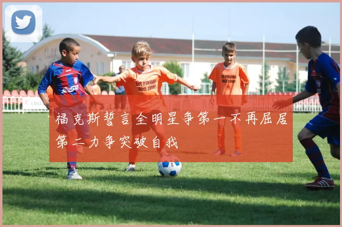 福克斯誓言全明星争第一不再屈居第二力争突破自我