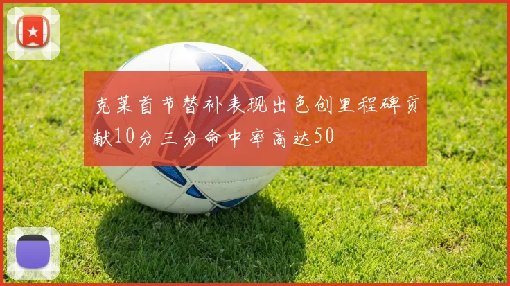 克莱首节替补表现出色创里程碑贡献10分三分命中率高达50