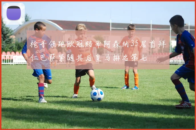 枪手领跑欧冠赔率阿森纳35居首拜仁巴萨紧随其后皇马排名第七