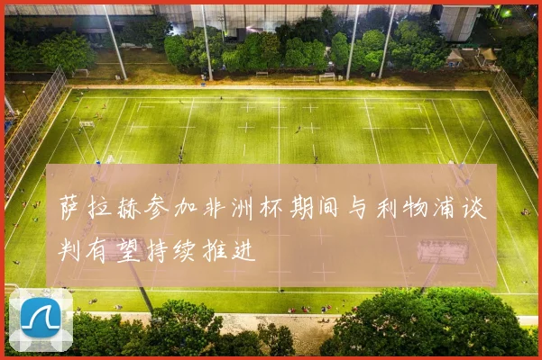 萨拉赫参加非洲杯期间与利物浦谈判有望持续推进