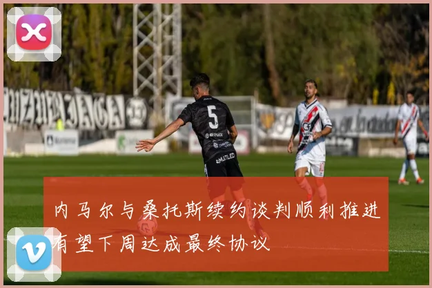 内马尔与桑托斯续约谈判顺利推进有望下周达成最终协议