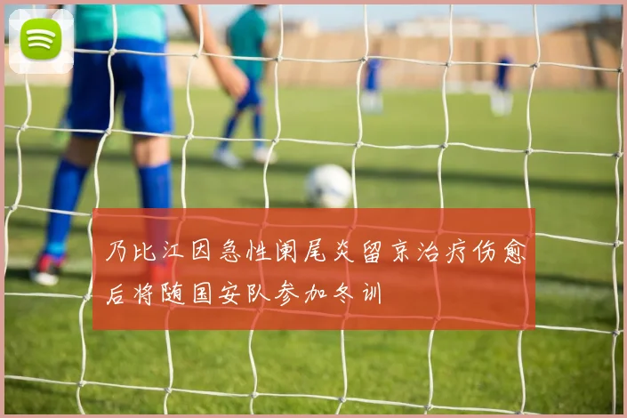 乃比江因急性阑尾炎留京治疗伤愈后将随国安队参加冬训