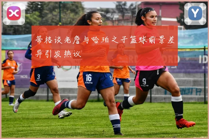 蒂格谈老詹与哈珀之子篮球前景差异引发热议
