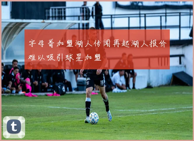 字母哥加盟湖人传闻再起湖人报价难以吸引球星加盟