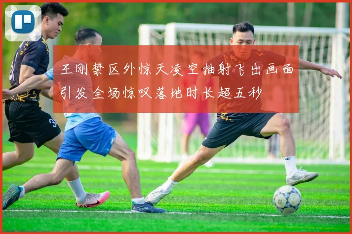 王刚禁区外惊天凌空抽射飞出画面引发全场惊叹落地时长超五秒