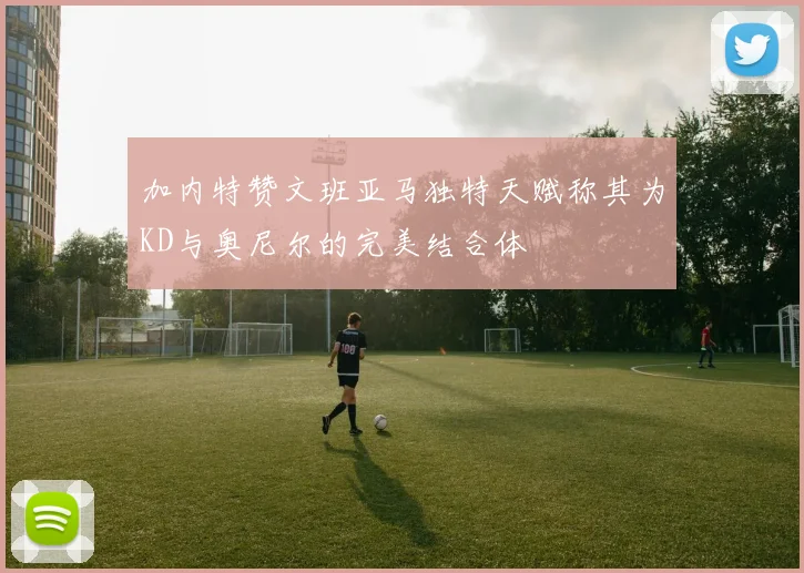 加内特赞文班亚马独特天赋称其为KD与奥尼尔的完美结合体