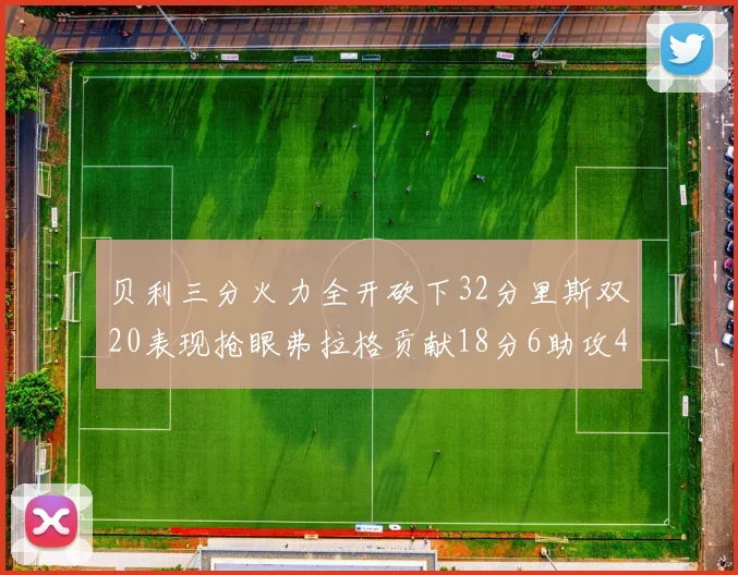 贝利三分火力全开砍下32分里斯双20表现抢眼弗拉格贡献18分6助攻4盖帽