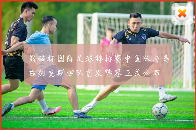 熊猫杯国际足球锦标赛中国队与乌兹别克斯坦队首发阵容正式公布