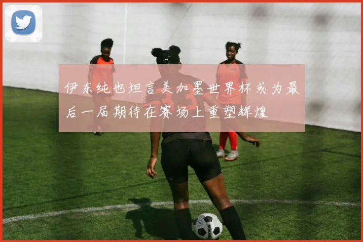 伊东纯也坦言美加墨世界杯或为最后一届期待在赛场上重塑辉煌