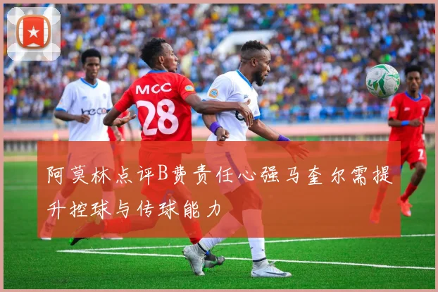 阿莫林点评B费责任心强马奎尔需提升控球与传球能力