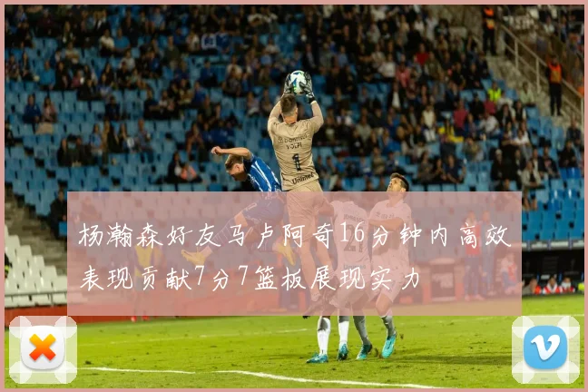 杨瀚森好友马卢阿奇16分钟内高效表现贡献7分7篮板展现实力