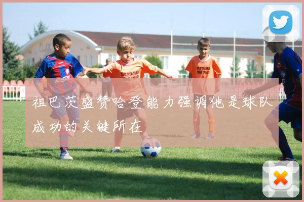 祖巴茨盛赞哈登能力强调他是球队成功的关键所在