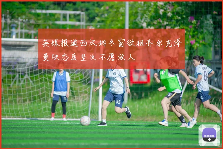 英媒报道西汉姆冬窗欲租齐尔克泽曼联态度坚决不愿放人
