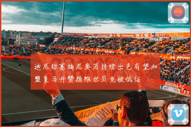 迪尼称塞梅尼奥若持续出色有望加盟皇马并赞扬维尔贝克被低估