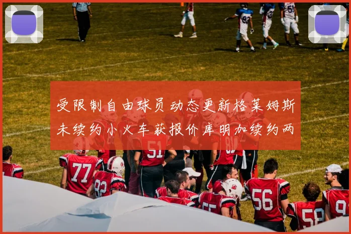 受限制自由球员动态更新格莱姆斯未续约小火车获报价库明加续约两年解析