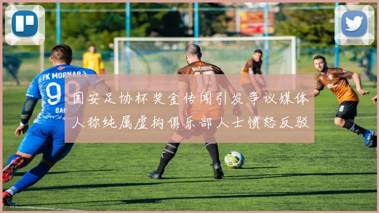 国安足协杯奖金传闻引发争议媒体人称纯属虚构俱乐部人士愤怒反驳
