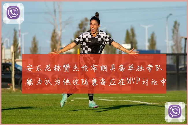 安东尼称赞杰伦布朗具备单独带队能力认为他攻防兼备应在MVP讨论中占有一席之地