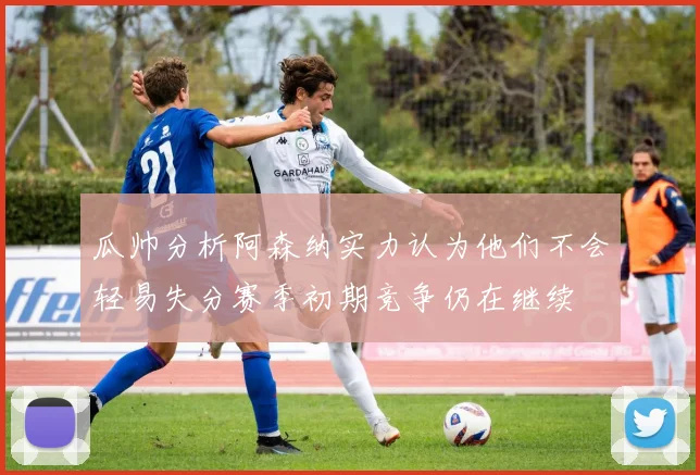瓜帅分析阿森纳实力认为他们不会轻易失分赛季初期竞争仍在继续