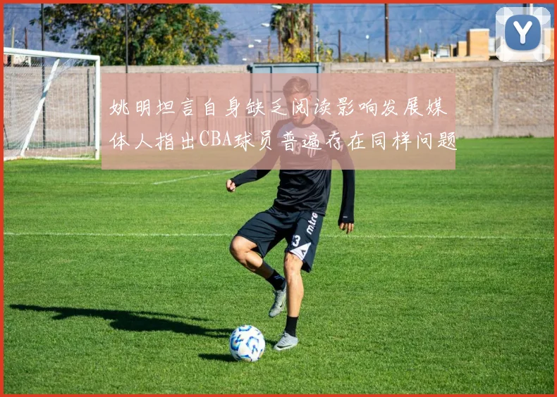 姚明坦言自身缺乏阅读影响发展媒体人指出CBA球员普遍存在同样问题