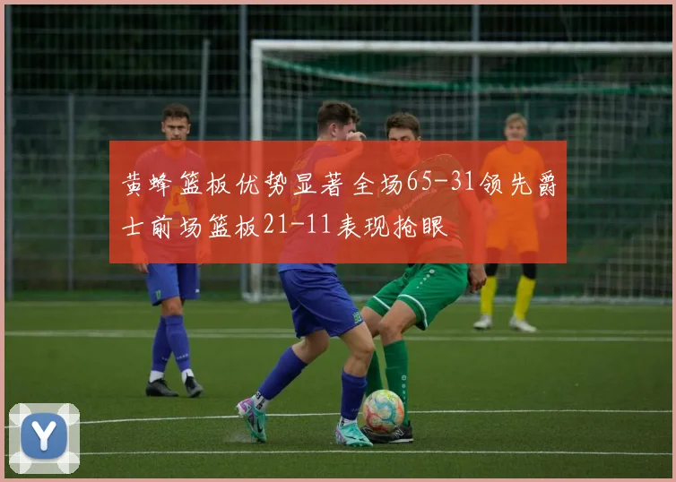 黄蜂篮板优势显著全场65-31领先爵士前场篮板21-11表现抢眼