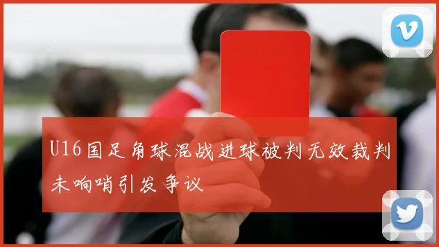 U16国足角球混战进球被判无效裁判未响哨引发争议