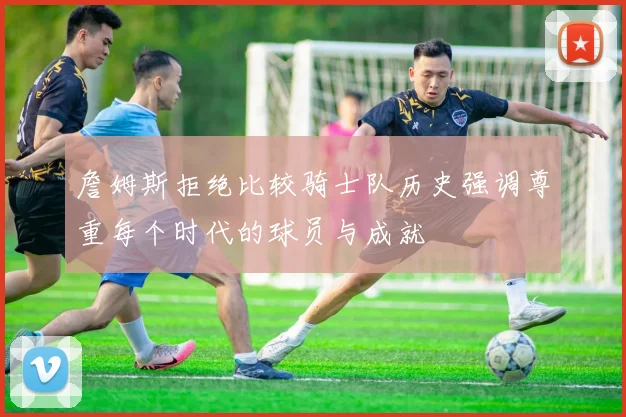 詹姆斯拒绝比较骑士队历史强调尊重每个时代的球员与成就