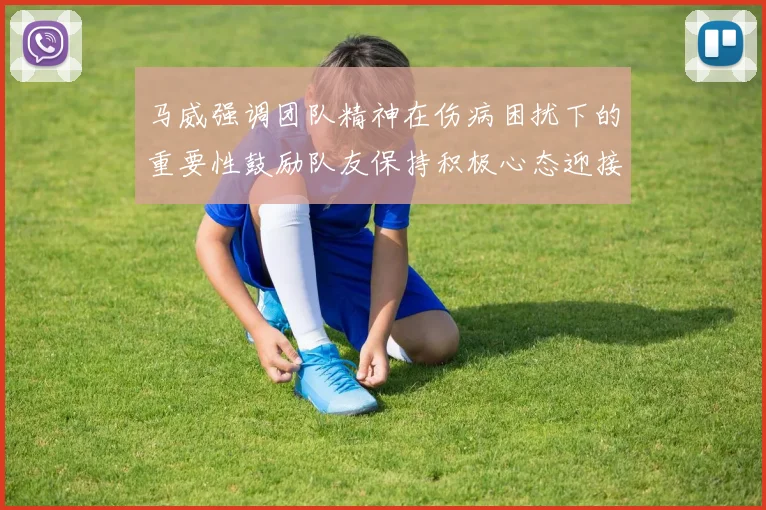 马威强调团队精神在伤病困扰下的重要性鼓励队友保持积极心态迎接挑战