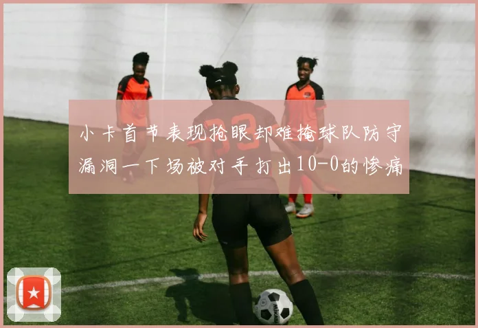 小卡首节表现抢眼却难掩球队防守漏洞一下场被对手打出10-0的惨痛局面